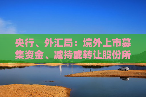 央行、外汇局：境外上市募集资金、减持或转让股份所得资金原则上应汇回境内