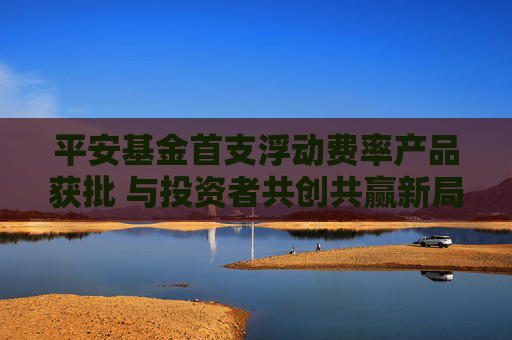 平安基金首支浮动费率产品获批 与投资者共创共赢新局面