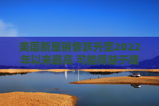 美国新屋销售跃升至2022年以来最高 可能得益于建筑商购房激励