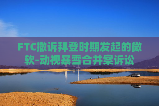 FTC撤诉拜登时期发起的微软-动视暴雪合并案诉讼