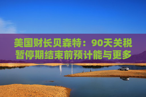 美国财长贝森特：90天关税暂停期结束前预计能与更多国家达成协议