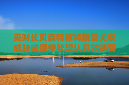 美财长贝森特称特朗普关税威胁或促使欧盟认真对待贸易谈判