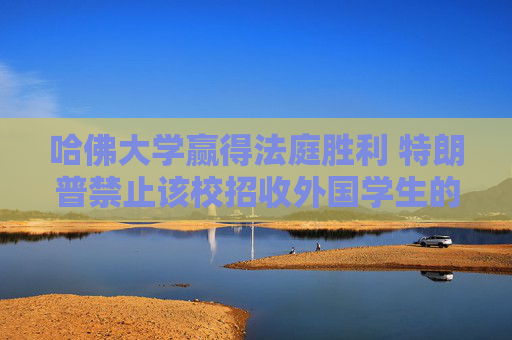 哈佛大学赢得法庭胜利 特朗普禁止该校招收外国学生的命令被叫停