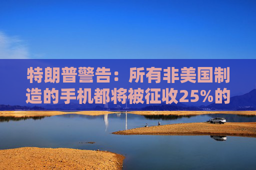 特朗普警告：所有非美国制造的手机都将被征收25%的关税