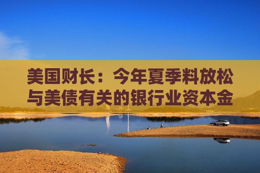 美国财长：今年夏季料放松与美债有关的银行业资本金规定