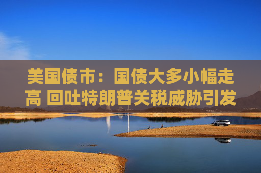 美国债市：国债大多小幅走高 回吐特朗普关税威胁引发的大部分涨幅