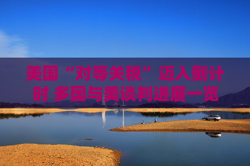 美国“对等关税”迈入倒计时 多国与美谈判进展一览
