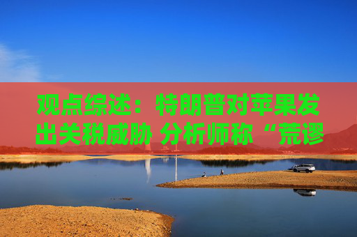 观点综述：特朗普对苹果发出关税威胁 分析师称“荒谬”