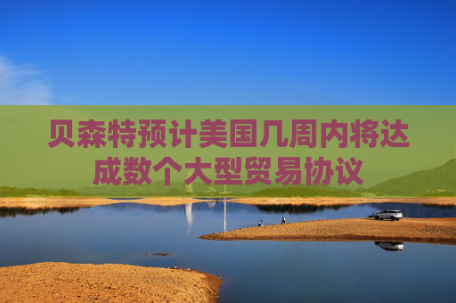 贝森特预计美国几周内将达成数个大型贸易协议
