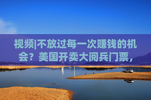 视频|不放过每一次赚钱的机会？美国开卖大阅兵门票，7000参演士兵一天只供一顿热餐