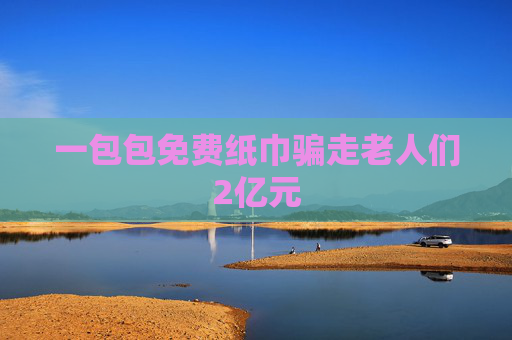 一包包免费纸巾骗走老人们2亿元
