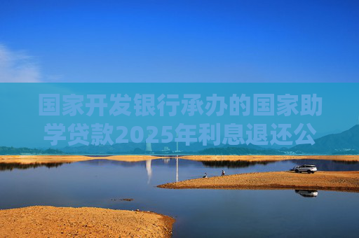 国家开发银行承办的国家助学贷款2025年利息退还公告
