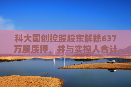 科大国创控股股东解除637万股质押，并与实控人合计质押456万股