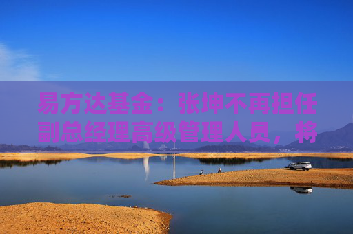 易方达基金：张坤不再担任副总经理高级管理人员，将专注于投资管理工作