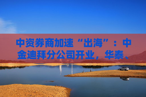 中资券商加速“出海”：中金迪拜分公司开业，华泰、中信、国君国际业务营收增超40%