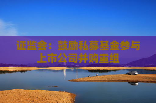 证监会：鼓励私募基金参与上市公司并购重组