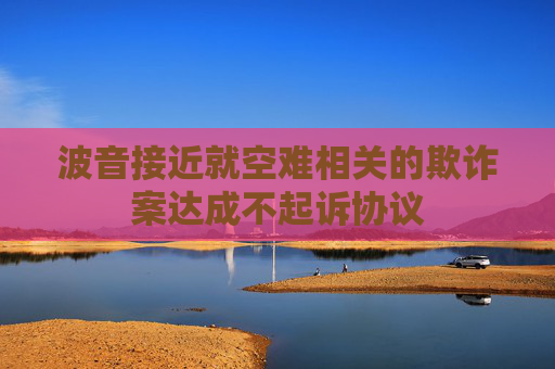 波音接近就空难相关的欺诈案达成不起诉协议