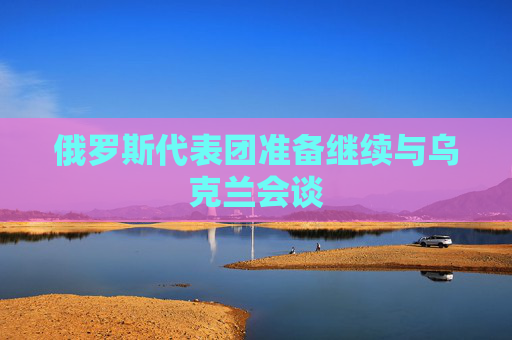 俄罗斯代表团准备继续与乌克兰会谈
