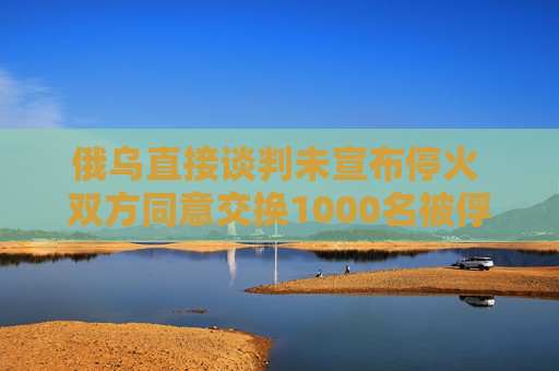 俄乌直接谈判未宣布停火 双方同意交换1000名被俘人员