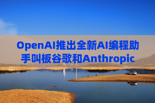 OpenAI推出全新AI编程助手叫板谷歌和Anthropic