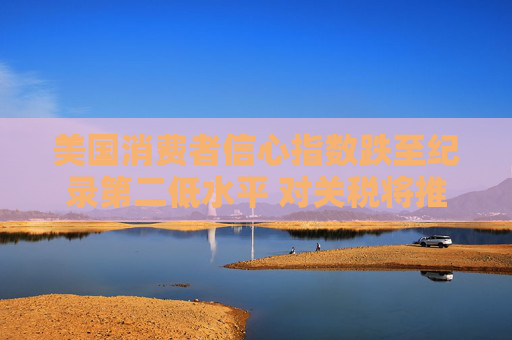 美国消费者信心指数跌至纪录第二低水平 对关税将推高物价的担忧加剧