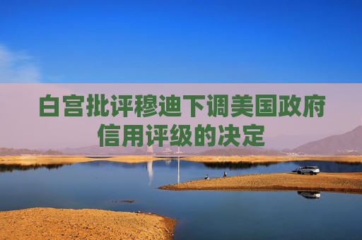 白宫批评穆迪下调美国政府信用评级的决定