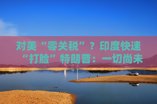 对美“零关税”？印度快速“打脸”特朗普：一切尚未有定论！
