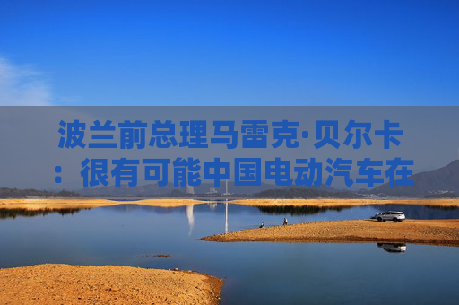 波兰前总理马雷克·贝尔卡：很有可能中国电动汽车在欧洲会代替特斯拉