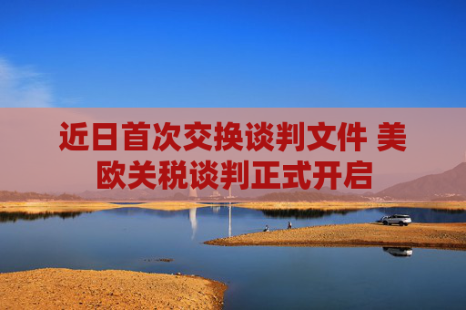 近日首次交换谈判文件 美欧关税谈判正式开启