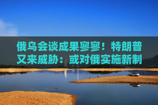 俄乌会谈成果寥寥！特朗普又来威胁：或对俄实施新制裁
