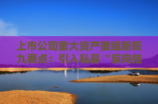 上市公司重大资产重组新规九要点：引入私募“反向挂钩”，压缩审核流程