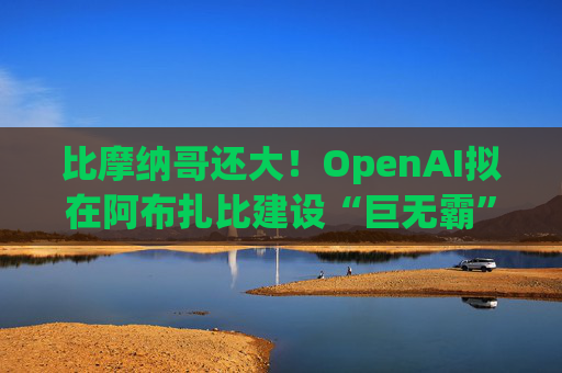 比摩纳哥还大！OpenAI拟在阿布扎比建设“巨无霸”数据中心