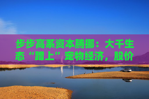 步步高系资本腾挪：大千生态“蹭上”宠物经济，股价1个月翻倍背后的借壳疑云
