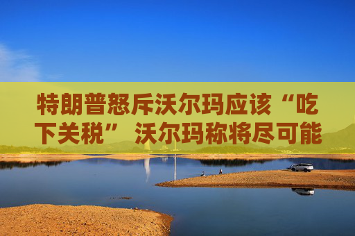 特朗普怒斥沃尔玛应该“吃下关税” 沃尔玛称将尽可能保持低价