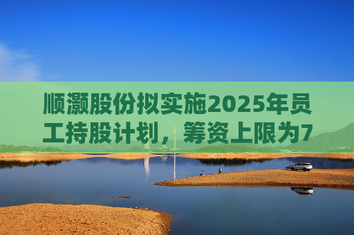 顺灏股份拟实施2025年员工持股计划，筹资上限为7968万元