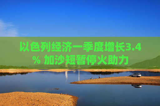 以色列经济一季度增长3.4% 加沙短暂停火助力