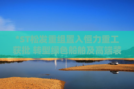 *ST松发重组置入恒力重工获批 转型绿色船舶及高端装备制造企业