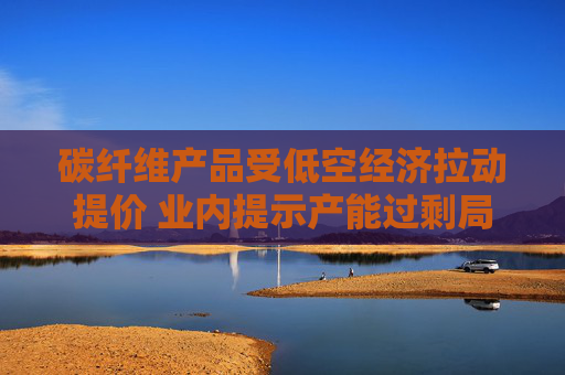 碳纤维产品受低空经济拉动提价 业内提示产能过剩局面仍存