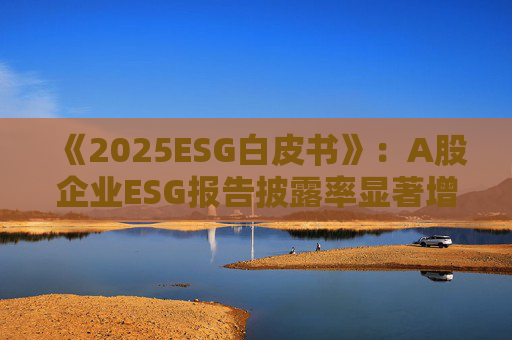 《2025ESG白皮书》：A股企业ESG报告披露率显著增长 金融业覆盖率超90
