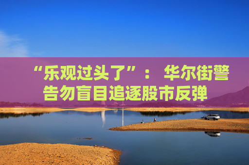 “乐观过头了”： 华尔街警告勿盲目追逐股市反弹