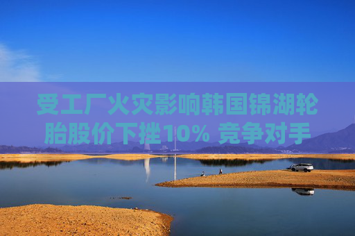 受工厂火灾影响韩国锦湖轮胎股价下挫10% 竞争对手韩泰轮胎跳涨
