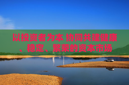 以投资者为本 协同共建健康、稳定、繁荣的资本市场