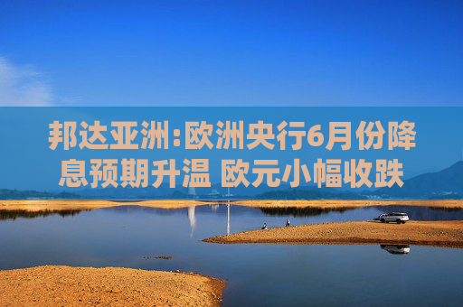邦达亚洲:欧洲央行6月份降息预期升温 欧元小幅收跌