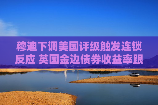 穆迪下调美国评级触发连锁反应 英国金边债券收益率跟随美债攀升