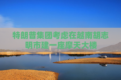 特朗普集团考虑在越南胡志明市建一座摩天大楼