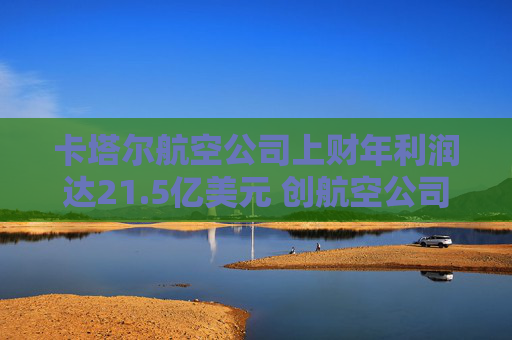卡塔尔航空公司上财年利润达21.5亿美元 创航空公司纪录