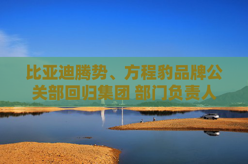 比亚迪腾势、方程豹品牌公关部回归集团 部门负责人均为李云飞