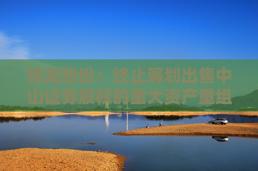 锦龙股份：终止筹划出售中山证券股权的重大资产重组