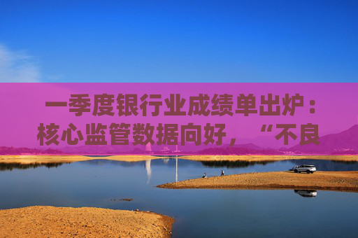 一季度银行业成绩单出炉：核心监管数据向好，“不良”双升