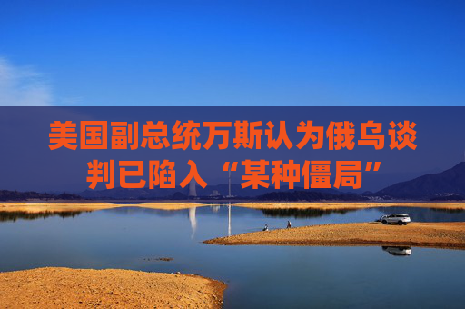 美国副总统万斯认为俄乌谈判已陷入“某种僵局”